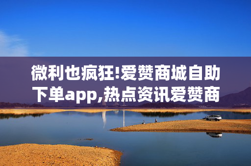 微利也疯狂!爱赞商城自助下单app,热点资讯爱赞商城新推出自助下单app，让购物更轻松快捷！！